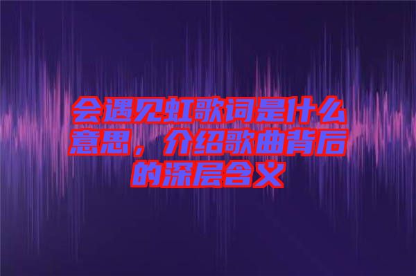 會遇見虹歌詞是什么意思，介紹歌曲背后的深層含義