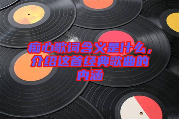 癡心歌詞含義是什么，介紹這首經(jīng)典歌曲的內(nèi)涵