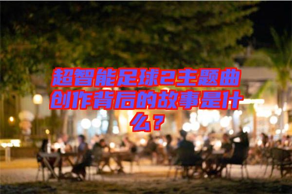 超智能足球2主題曲創(chuàng)作背后的故事是什么？