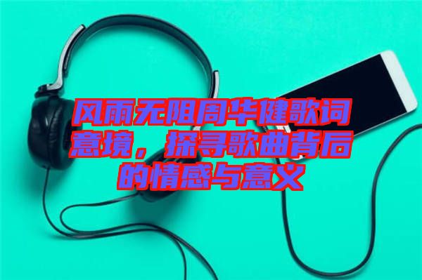 風雨無阻周華健歌詞意境，探尋歌曲背后的情感與意義