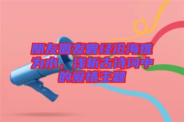 朋友圈發(fā)曾經(jīng)滄海難為水，淺析古詩詞中的愛情主題