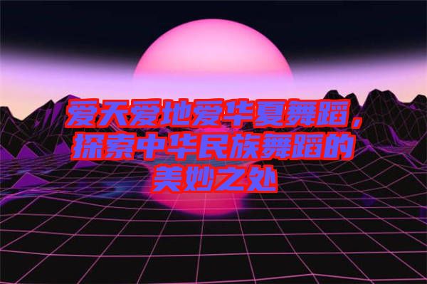 愛天愛地愛華夏舞蹈，探索中華民族舞蹈的美妙之處