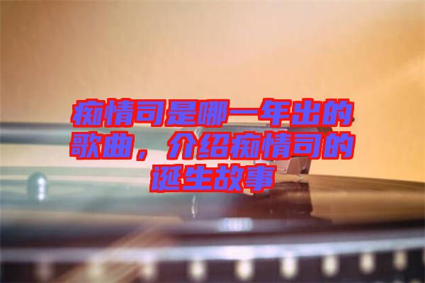 癡情司是哪一年出的歌曲，介紹癡情司的誕生故事