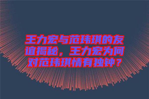 王力宏與范瑋琪的友誼揭秘，王力宏為何對范瑋琪情有獨鐘？