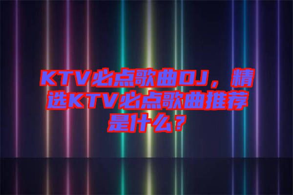 KTV必點歌曲DJ，精選KTV必點歌曲推薦是什么？