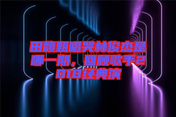 田馥甄唱哭林俊杰是哪一期，回顧歌手2018經(jīng)典演