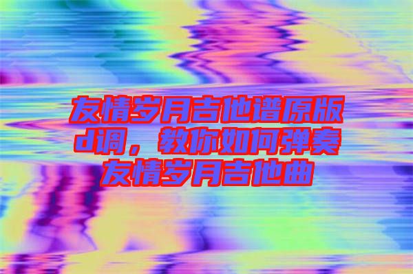 友情歲月吉他譜原版d調(diào)，教你如何彈奏友情歲月吉他曲