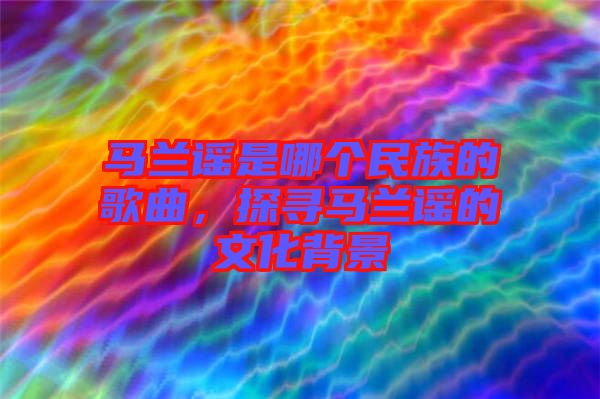 馬蘭謠是哪個(gè)民族的歌曲，探尋馬蘭謠的文化背景