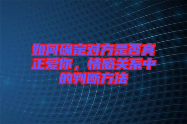 如何確定對方是否真正愛你，情感關(guān)系中的判斷方法