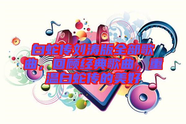 白蛇傳劉濤版全部歌曲，回顧經(jīng)典歌曲，重溫白蛇傳的美好