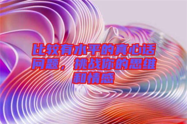 比較有水平的真心話問題，挑戰(zhàn)你的思維和情感