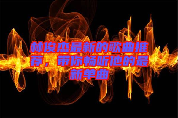 林俊杰最新的歌曲推薦，帶你暢聽他的最新單曲