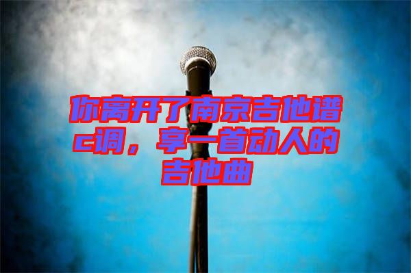 你離開了南京吉他譜c調(diào)，享一首動人的吉他曲