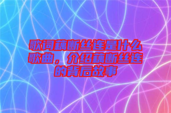 歌詞藕斷絲連是什么歌曲，介紹藕斷絲連的背后故事