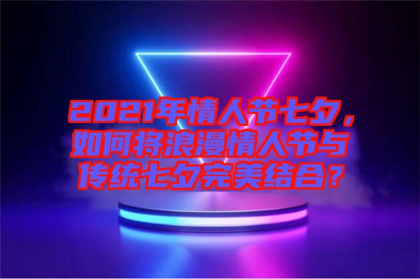 2021年情人節(jié)七夕，如何將浪漫情人節(jié)與傳統(tǒng)七夕完美結(jié)合？