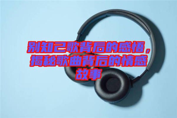 別知己歌背后的感悟，揭秘歌曲背后的情感故事