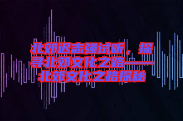 北郊遲志強試聽，探尋北郊文化之路——北郊文化之路探秘