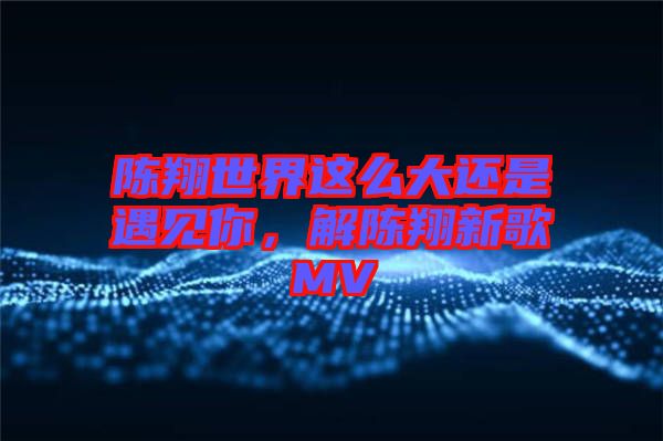 陳翔世界這么大還是遇見你，解陳翔新歌MV