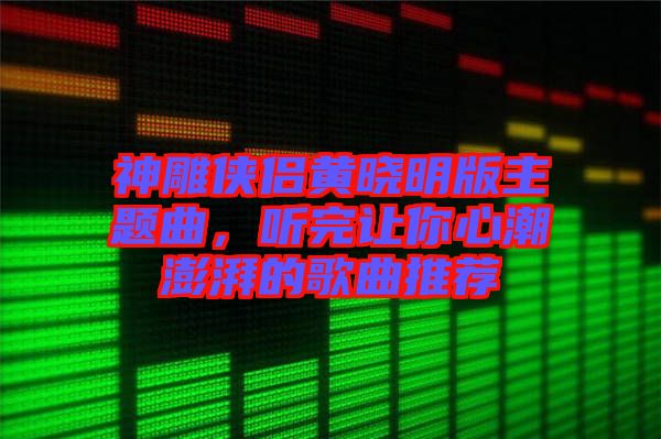 神雕俠侶黃曉明版主題曲，聽完讓你心潮澎湃的歌曲推薦