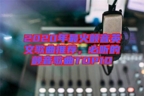 2020年最火顫音英文歌曲推薦，必聽(tīng)的顫音歌曲TOP10