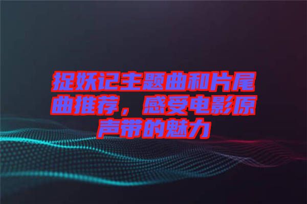 捉妖記主題曲和片尾曲推薦，感受電影原聲帶的魅力