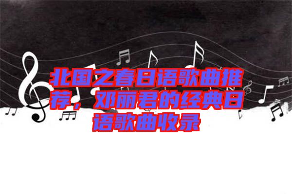 北國之春日語歌曲推薦，鄧麗君的經(jīng)典日語歌曲收錄