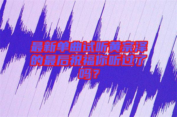 最新單曲試聽黃宗澤的最后祝福你聽過了嗎？