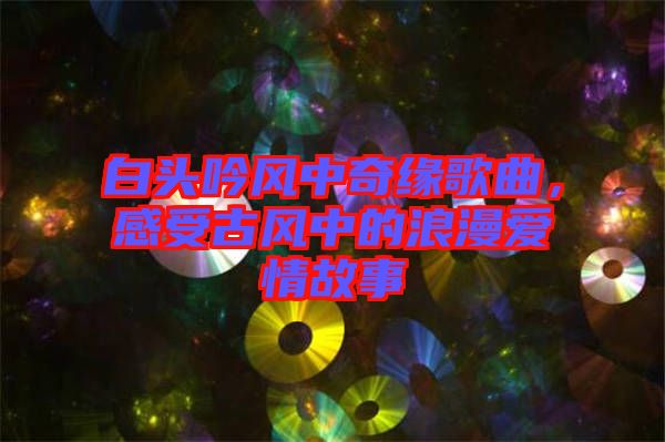 白頭吟風(fēng)中奇緣歌曲，感受古風(fēng)中的浪漫愛情故事