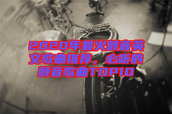 2020年最火顫音英文歌曲推薦，必聽的顫音歌曲TOP10