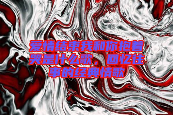 愛情結(jié)束我和你抱著哭是什么歌，回憶往事的經(jīng)典情歌