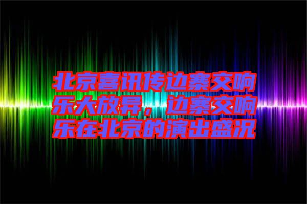 北京喜訊傳邊寨交響樂大放異，邊寨交響樂在北京的演出盛況