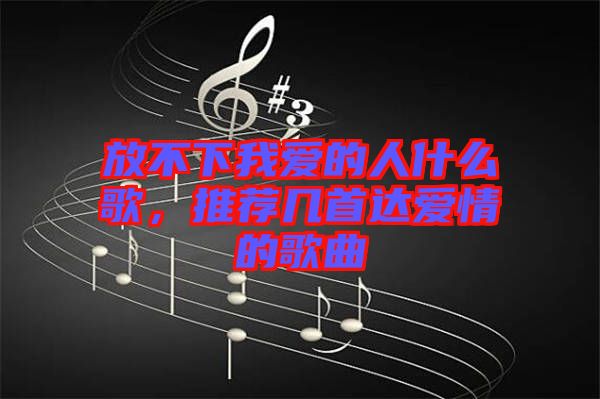 放不下我愛的人什么歌，推薦幾首達愛情的歌曲