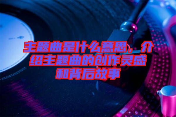 主題曲是什么意思，介紹主題曲的創(chuàng)作靈感和背后故事