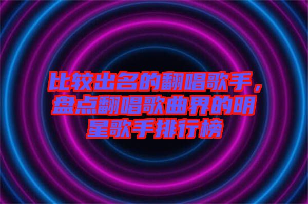 比較出名的翻唱歌手，盤點翻唱歌曲界的明星歌手排行榜