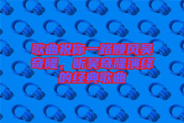 歌曲祝你一路順風(fēng)吳奇隆，聽(tīng)吳奇隆演繹的經(jīng)典歌曲