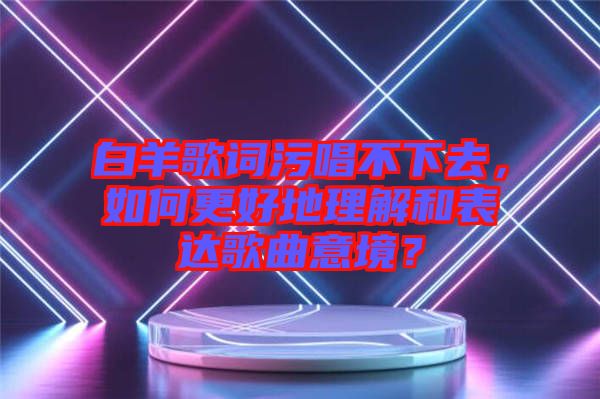 白羊歌詞污唱不下去，如何更好地理解和表達歌曲意境？