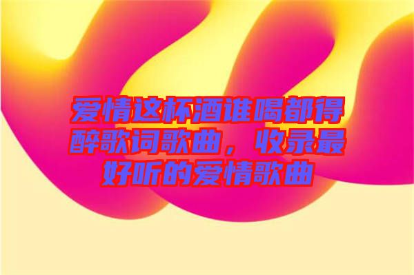 愛情這杯酒誰喝都得醉歌詞歌曲，收錄最好聽的愛情歌曲