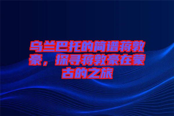 烏蘭巴托的簡譜蔣敦豪，探尋蔣敦豪在蒙古的之旅