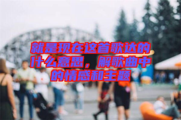 就是現(xiàn)在這首歌達的什么意思，解歌曲中的情感和主題