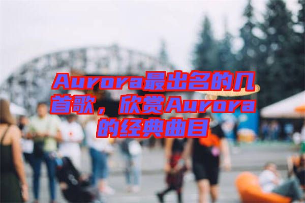 Aurora最出名的幾首歌，欣賞Aurora的經(jīng)典曲目