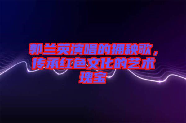 郭蘭英演唱的擁秧歌，傳承紅色文化的藝術(shù)瑰寶