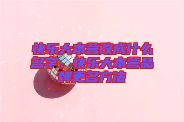 快樂大本營改成什么名字，快樂大本營品牌更名方法