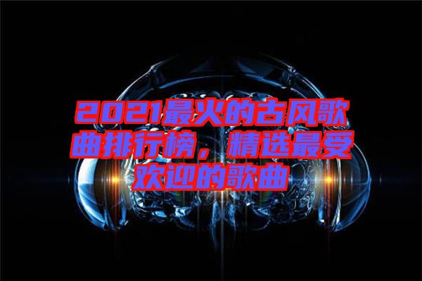 2021最火的古風(fēng)歌曲排行榜，精選最受歡迎的歌曲