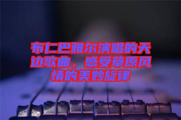 布仁巴雅爾演唱的天邊歌曲，感受草原風(fēng)情的美妙旋律