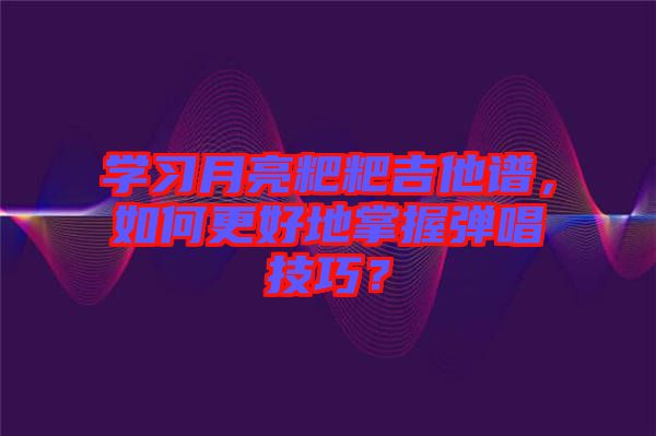 學(xué)習(xí)月亮粑粑吉他譜，如何更好地掌握彈唱技巧？