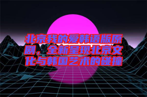 北京我的愛韓語版原劇，全新呈現(xiàn)北京文化與韓國藝術(shù)的碰撞