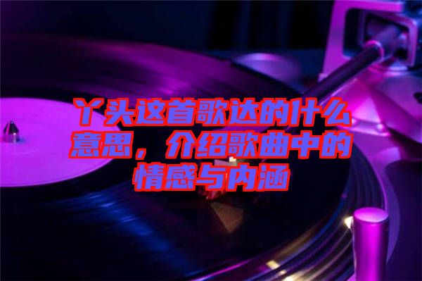 丫頭這首歌達(dá)的什么意思，介紹歌曲中的情感與內(nèi)涵