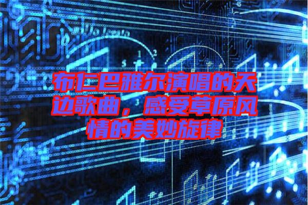 布仁巴雅爾演唱的天邊歌曲，感受草原風(fēng)情的美妙旋律