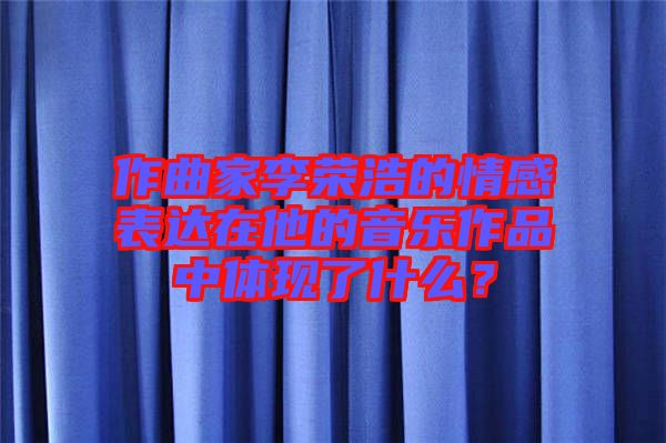 作曲家李榮浩的情感表達(dá)在他的音樂作品中體現(xiàn)了什么？