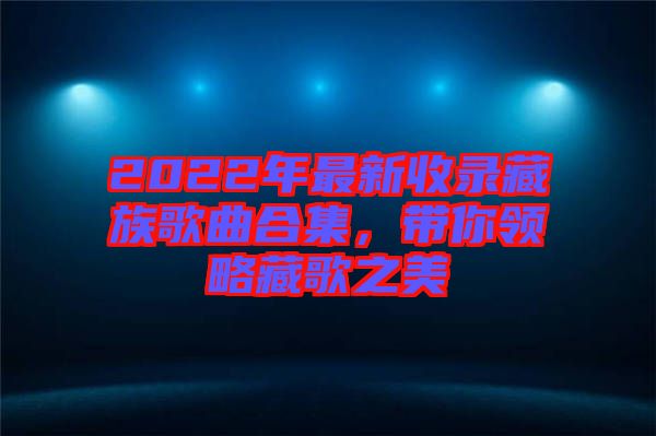 2022年最新收錄藏族歌曲合集，帶你領(lǐng)略藏歌之美